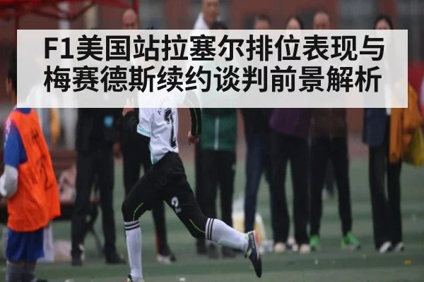 F1美国站拉塞尔排位表现与梅赛德斯续约谈判前景解析