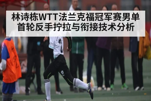 林诗栋WTT法兰克福冠军赛男单首轮反手拧拉与衔接技术分析