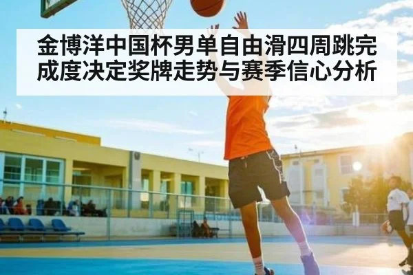 金博洋中国杯男单自由滑四周跳完成度决定奖牌走势与赛季信心分析